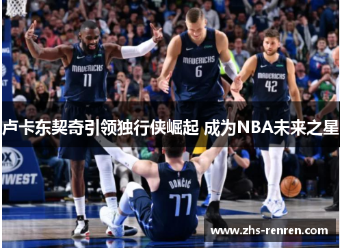 卢卡东契奇引领独行侠崛起 成为NBA未来之星