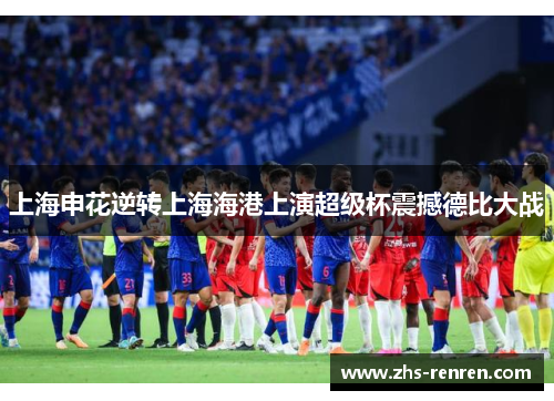 上海申花逆转上海海港上演超级杯震撼德比大战